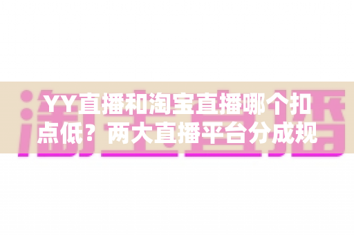 YY直播和淘宝直播哪个扣点低？两大直播平台分成规则深度对比，帮你选对最省钱的变现渠道