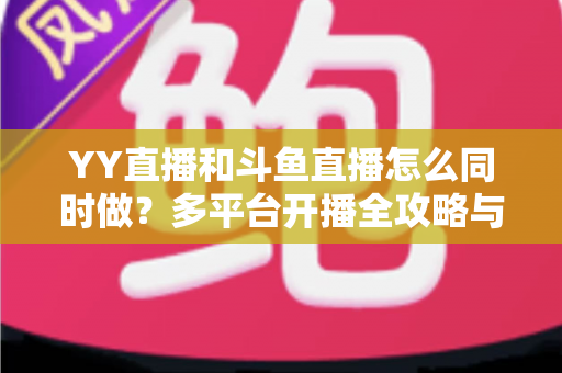 YY直播和斗鱼直播怎么同时做？多平台开播全攻略与实用技巧详解