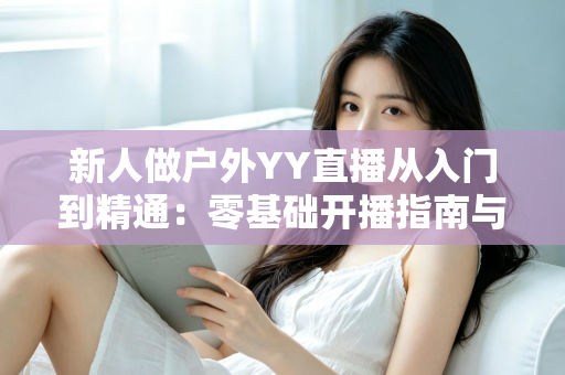 新人做户外YY直播从入门到精通:零基础开播指南与涨粉变现全攻略 新人做户外YY直播从入门到精通:零基础开播指南与涨粉变现全攻略
