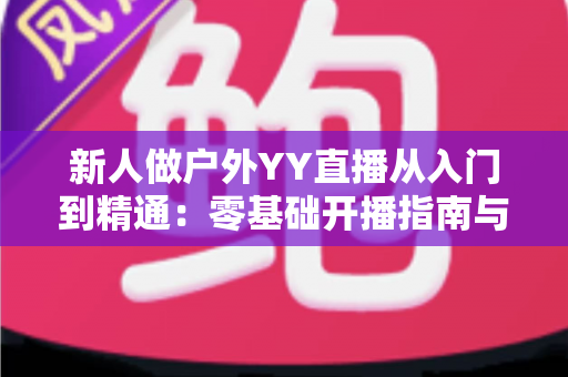 新人做户外YY直播从入门到精通：零基础开播指南与涨粉变现全攻略