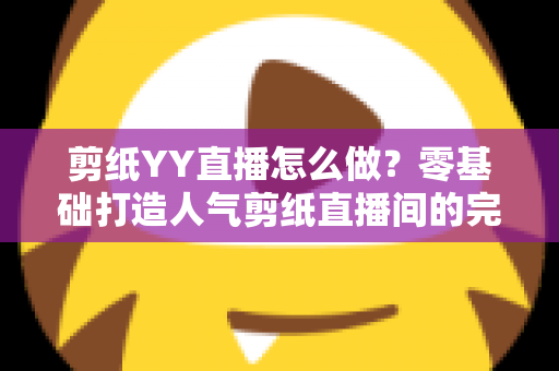 剪纸YY直播怎么做？零基础打造人气剪纸直播间的完整实战指南