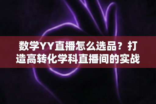 数学YY直播怎么选品?打造高转化学科直播间的实战全攻略 数学YY直播怎么选品?打造高转化学科直播间的实战全攻略