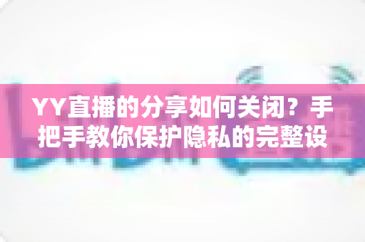 YY直播的分享如何关闭？手把手教你保护隐私的完整设置指南