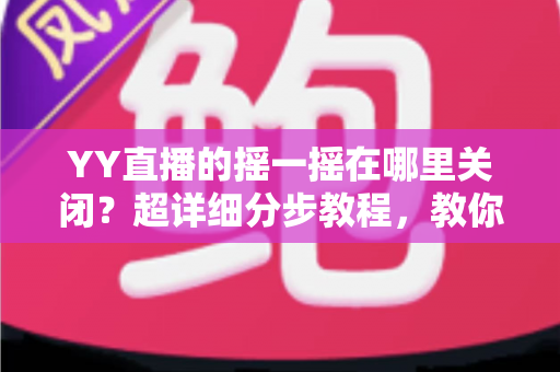 YY直播的摇一摇在哪里关闭？超详细分步教程，教你彻底告别误触跳转广告的烦恼