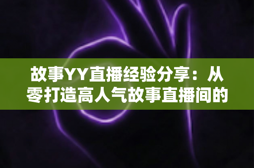故事YY直播经验分享:从零打造高人气故事直播间的实战指南 故事YY直播经验分享:从零打造高人气故事直播间的实战指南