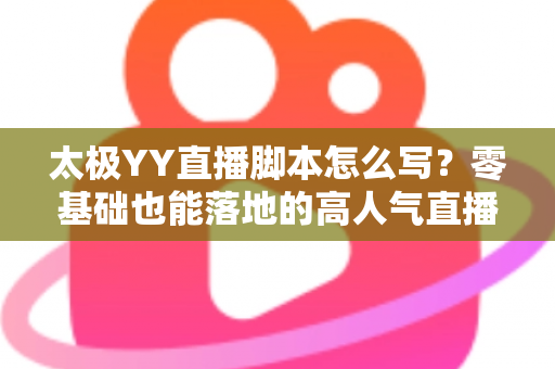 太极YY直播脚本怎么写？零基础也能落地的高人气直播间脚本创作全攻略