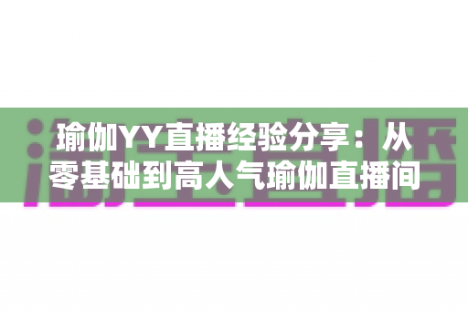 瑜伽YY直播经验分享：从零基础到高人气瑜伽直播间的实战指南