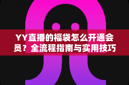 YY直播的福袋怎么开通会员?全流程指南与实用技巧深度解析 YY直播的福袋怎么开通会员?全流程指南与实用技巧深度解析