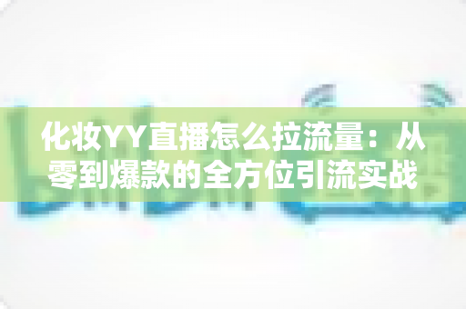化妆YY直播怎么拉流量：从零到爆款的全方位引流实战指南