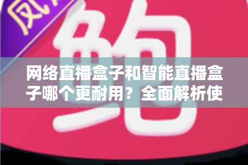 网络直播盒子和智能直播盒子哪个更耐用?全面解析使用寿命与选购秘籍 网络直播盒子和智能直播盒子哪个更耐用?全面解析使用寿命与选购秘籍