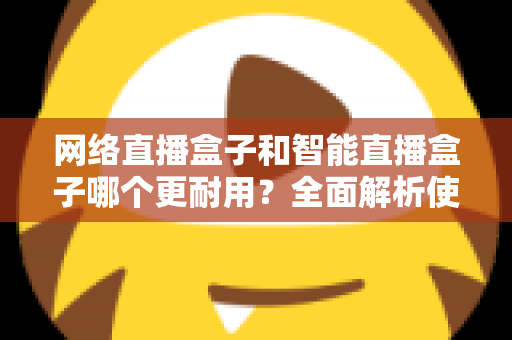 网络直播盒子和智能直播盒子哪个更耐用？全面解析使用寿命与选购秘籍