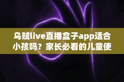 乌贼live直播盒子app适合小孩吗？家长必看的儿童使用安全全面解析