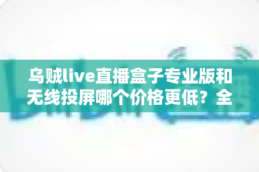 乌贼live直播盒子专业版和无线投屏哪个价格更低？全面价格对比与选购指南