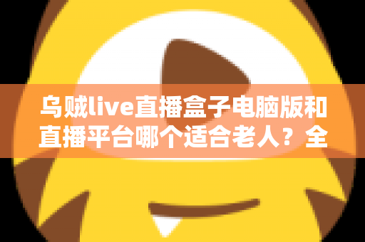 乌贼live直播盒子电脑版和直播平台哪个适合老人?全方位对比帮您做出明智选择 乌贼live直播盒子电脑版和直播平台哪个适合老人?全方位对比帮您做出明智选择