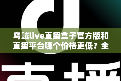 乌贼live直播盒子官方版和直播平台哪个价格更低？全网费用对比与省钱选购指南