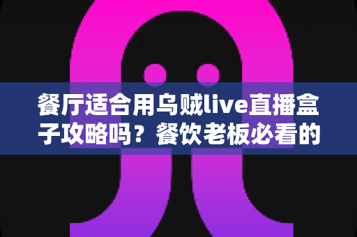 餐厅适合用乌贼live直播盒子攻略吗?餐饮老板必看的直播引流实战指南 餐厅适合用乌贼live直播盒子攻略吗?餐饮老板必看的直播引流实战指南