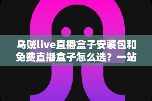 乌贼live直播盒子安装包和免费直播盒子怎么选？一站式选择指南与避坑攻略