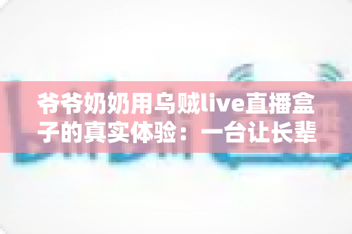 爷爷奶奶用乌贼live直播盒子的真实体验：一台让长辈爱不释手的电视神器