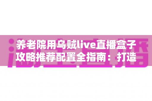 养老院用乌贼live直播盒子攻略推荐配置全指南:打造适老化智慧直播新体验 养老院用乌贼live直播盒子攻略推荐配置全指南:打造适老化智慧直播新体验
