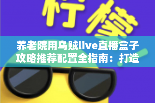 养老院用乌贼live直播盒子攻略推荐配置全指南：打造适老化智慧直播新体验