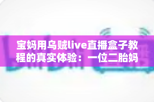 宝妈用乌贼live直播盒子教程的真实体验:一位二胎妈妈从手忙脚乱到轻松开播的全过程分享 宝妈用乌贼live直播盒子教程的真实体验:一位二胎妈妈从手忙脚乱到轻松开播的全过程分享