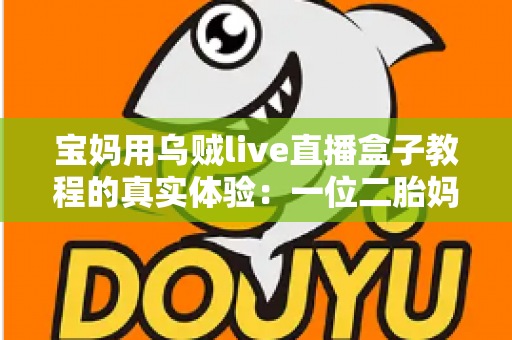 宝妈用乌贼live直播盒子教程的真实体验：一位二胎妈妈从手忙脚乱到轻松开播的全过程分享