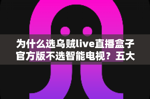 为什么选乌贼live直播盒子官方版不选智能电视？五大核心优势深度解析与选购指南
