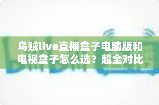 乌贼live直播盒子电脑版和电视盒子怎么选？超全对比选购指南帮你一次搞定