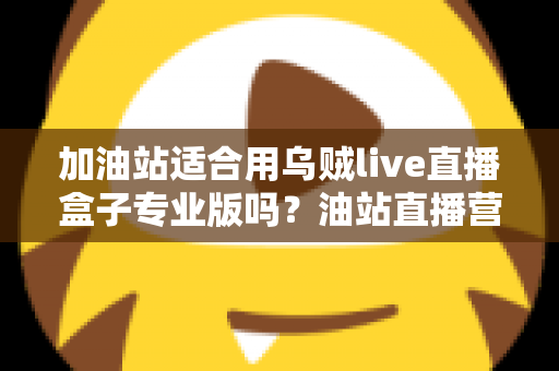加油站适合用乌贼live直播盒子专业版吗？油站直播营销落地应用全解析