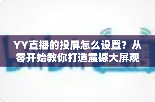 YY直播的投屏怎么设置？从零开始教你打造震撼大屏观看体验