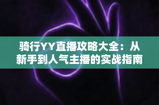 骑行YY直播攻略大全：从新手到人气主播的实战指南