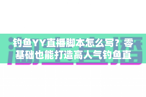 钓鱼YY直播脚本怎么写？零基础也能打造高人气钓鱼直播间的实战指南