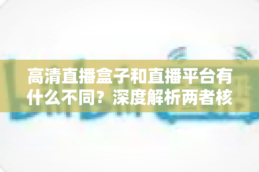 高清直播盒子和直播平台有什么不同?深度解析两者核心差异与选购指南 高清直播盒子和直播平台有什么不同?深度解析两者核心差异与选购指南