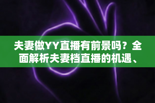 夫妻做YY直播有前景吗?全面解析夫妻档直播的机遇、挑战与成功攻略 夫妻做YY直播有前景吗?全面解析夫妻档直播的机遇、挑战与成功攻略