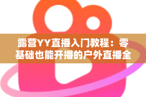 露营YY直播入门教程：零基础也能开播的户外直播全攻略