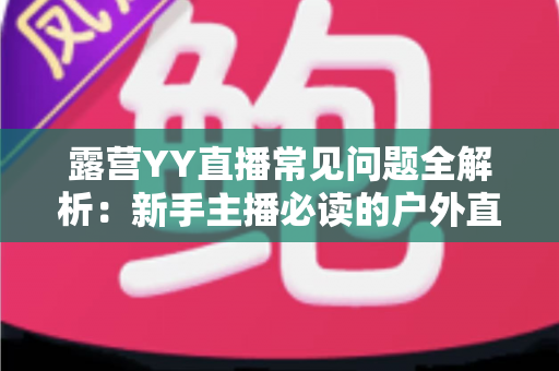露营YY直播常见问题全解析：新手主播必读的户外直播实战指南