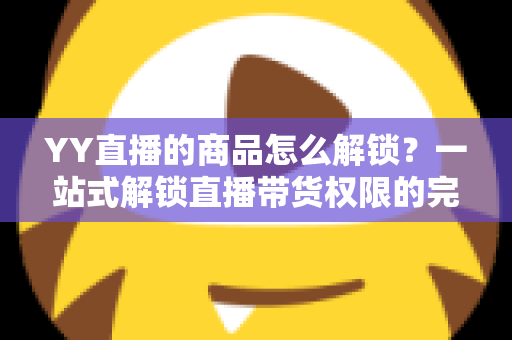 YY直播的商品怎么解锁？一站式解锁直播带货权限的完整操作指南