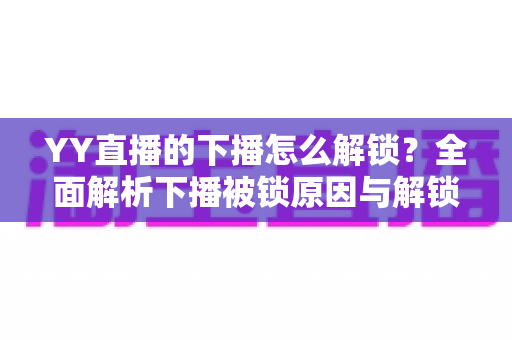 YY直播的下播怎么解锁?全面解析下播被锁原因与解锁实操指南 YY直播的下播怎么解锁?全面解析下播被锁原因与解锁实操指南