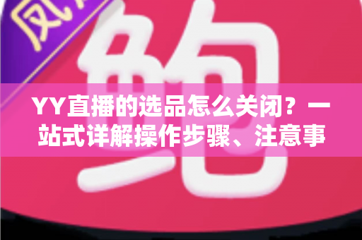 YY直播的选品怎么关闭？一站式详解操作步骤、注意事项与常见问题全攻略