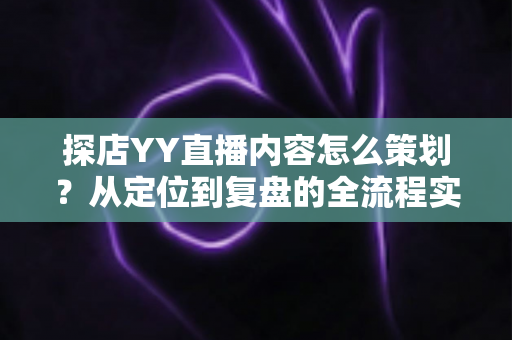 探店YY直播内容怎么策划？从定位到复盘的全流程实战指南
