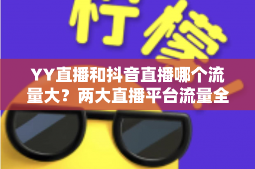 YY直播和抖音直播哪个流量大？两大直播平台流量全面对比与选平台实用指南