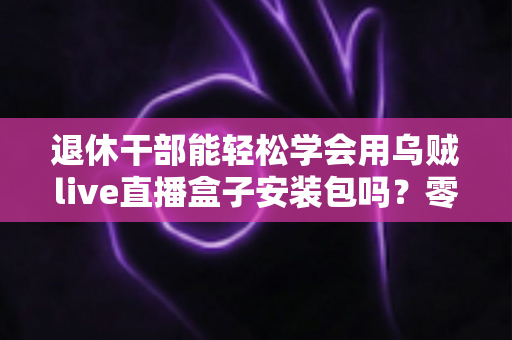 退休干部能轻松学会用乌贼live直播盒子安装包吗？零基础中老年用户直播上手全攻略