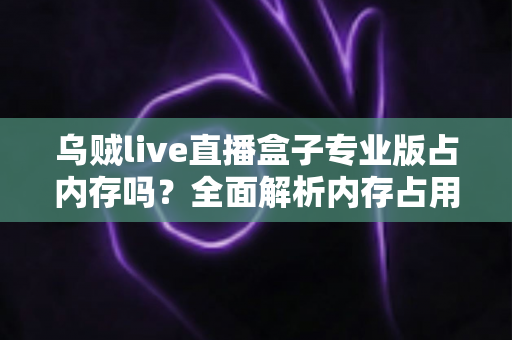 乌贼live直播盒子专业版占内存吗？全面解析内存占用情况与实用优化技巧
