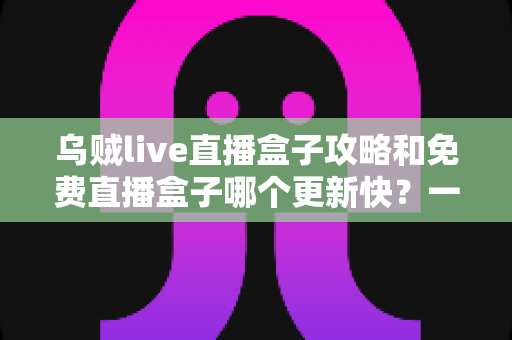 乌贼live直播盒子攻略和免费直播盒子哪个更新快？一站式解析与避坑指南