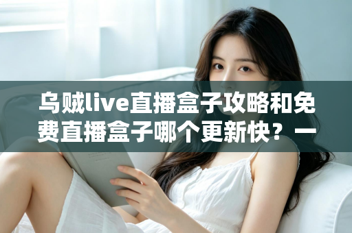 乌贼live直播盒子攻略和免费直播盒子哪个更新快？一站式解析与避坑指南