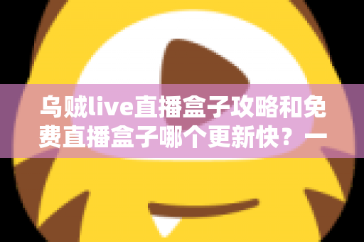 乌贼live直播盒子攻略和免费直播盒子哪个更新快？一站式解析与避坑指南