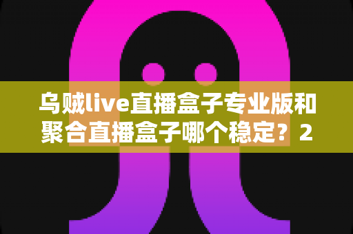 乌贼live直播盒子专业版和聚合直播盒子哪个稳定？2025年直播软件稳定性深度对比与选购全指南