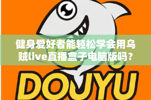 健身爱好者能轻松学会用乌贼live直播盒子电脑版吗？零基础也能快速上手的直播实战指南