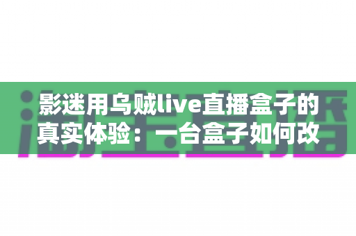 影迷用乌贼live直播盒子的真实体验：一台盒子如何改变我的客厅观影生活？深度实测全解析