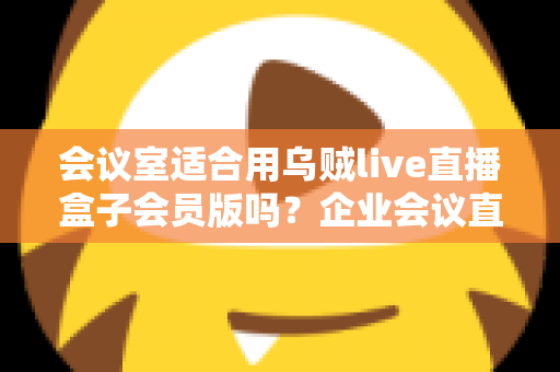 会议室适合用乌贼live直播盒子会员版吗？企业会议直播场景深度测评与选购指南